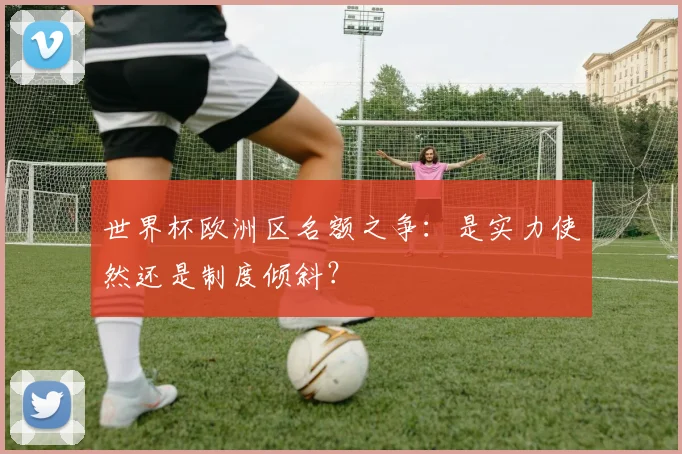 世界杯欧洲区名额之争：是实力使然还是制度倾斜？