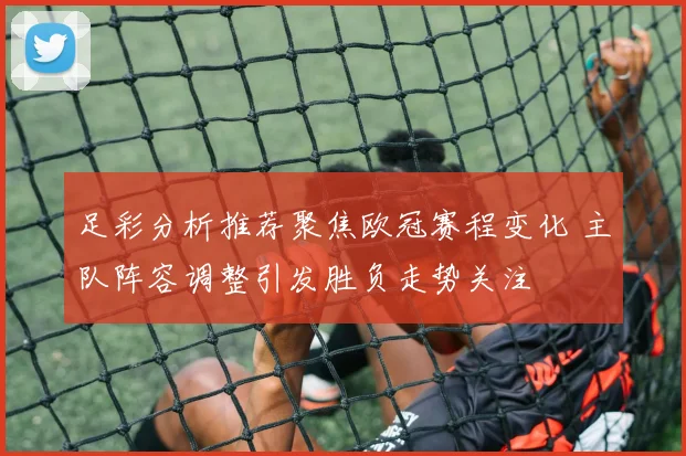 足彩分析推荐聚焦欧冠赛程变化 主队阵容调整引发胜负走势关注