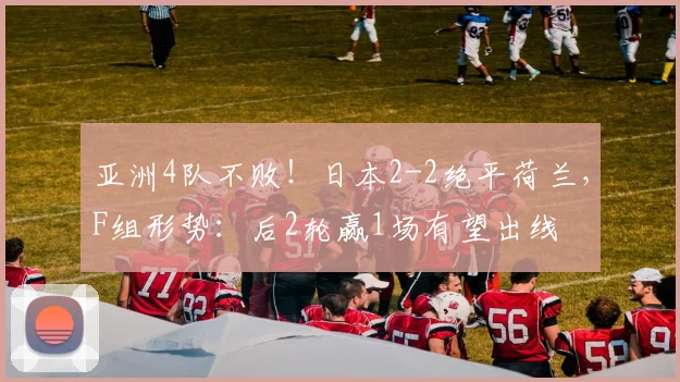 亚洲4队不败！日本2-2绝平荷兰，F组形势：后2轮赢1场有望出线