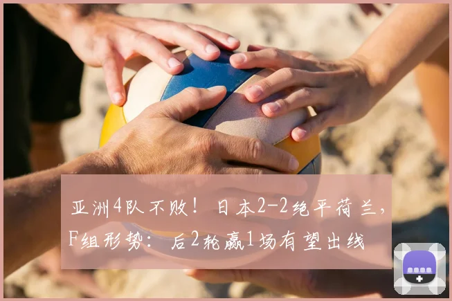 亚洲4队不败！日本2-2绝平荷兰，F组形势：后2轮赢1场有望出线