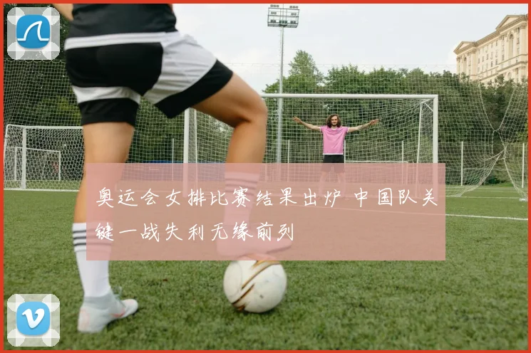 奥运会女排比赛结果出炉 中国队关键一战失利无缘前列