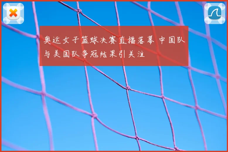 奥运女子篮球决赛直播落幕 中国队与美国队争冠结果引关注