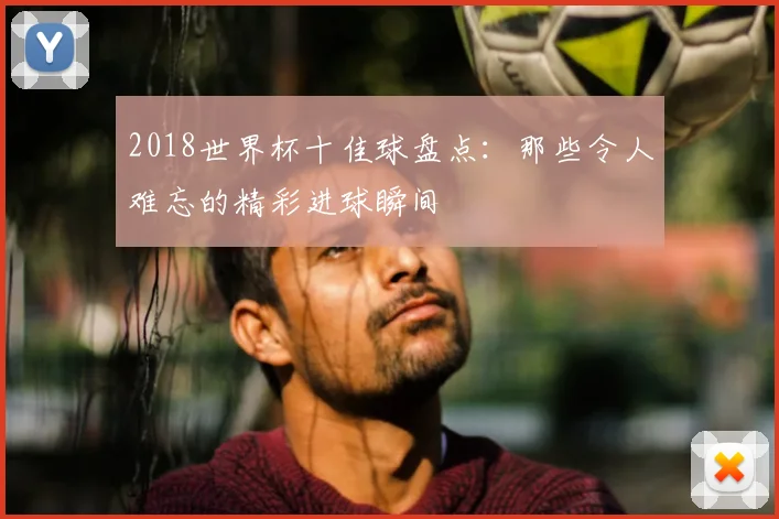 2018世界杯十佳球盘点:那些令人难忘的精彩进球瞬间