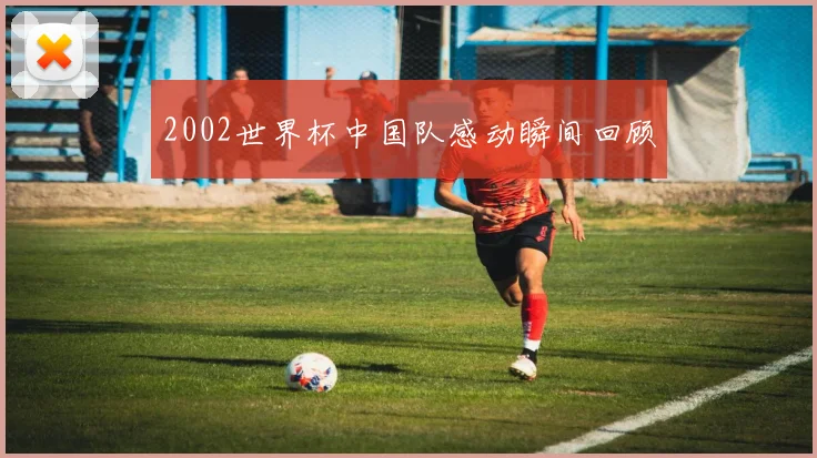 2002世界杯中国队感动瞬间回顾