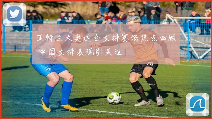 亚特兰大奥运会女排赛场焦点回顾 中国女排表现引关注