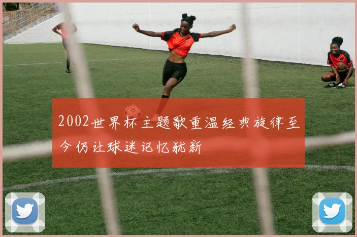 2002世界杯主题歌重温经典旋律至今仍让球迷记忆犹新