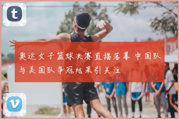 奥运女子篮球决赛直播落幕 中国队与美国队争冠结果引关注