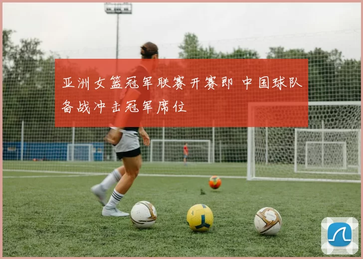 亚洲女篮冠军联赛开赛即 中国球队备战冲击冠军席位