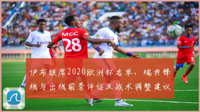 伊布缺席2020欧洲杯名单,瑞典锋线与出线前景评估及战术调整建议