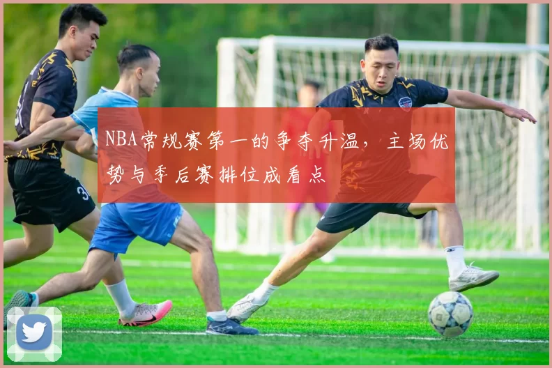 NBA常规赛第一的争夺升温，主场优势与季后赛排位成看点