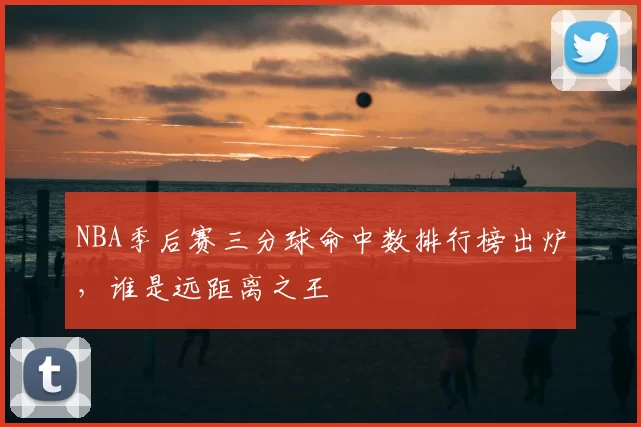 NBA季后赛三分球命中数排行榜出炉,谁是远距离之王