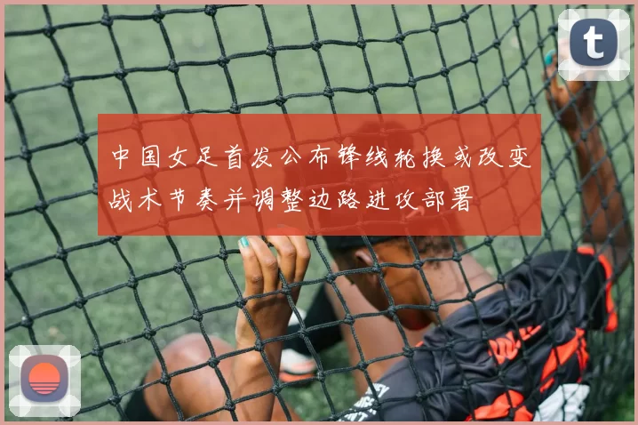 中国女足首发公布锋线轮换或改变战术节奏并调整边路进攻部署