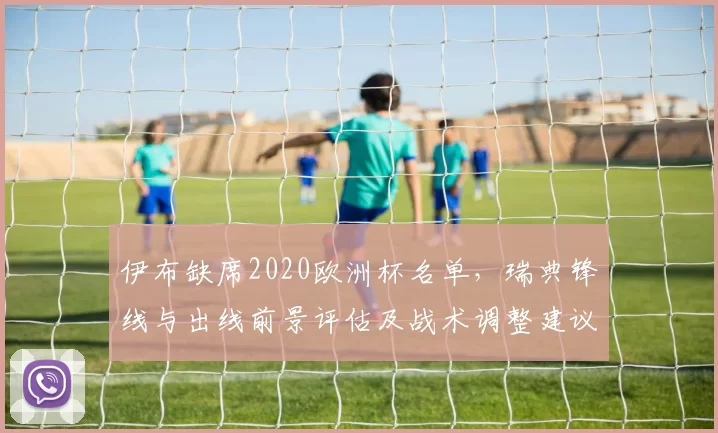 伊布缺席2020欧洲杯名单,瑞典锋线与出线前景评估及战术调整建议