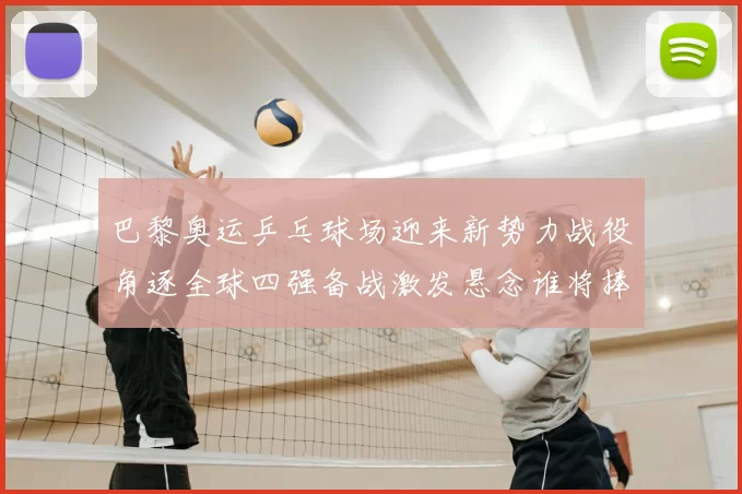 巴黎奥运乒乓球场迎来新势力战役角逐全球四强备战激发悬念谁将捧杯