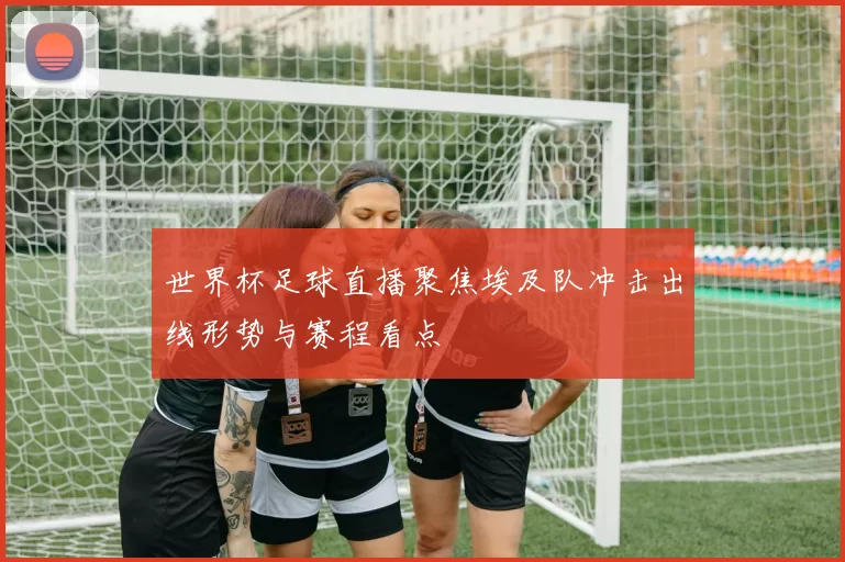 世界杯足球直播聚焦埃及队冲击出线形势与赛程看点