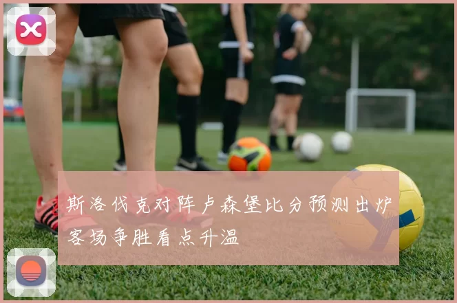 斯洛伐克对阵卢森堡比分预测出炉客场争胜看点升温