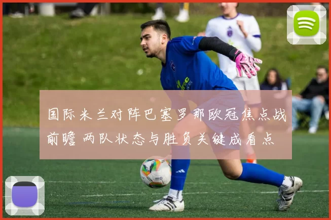 国际米兰对阵巴塞罗那欧冠焦点战前瞻 两队状态与胜负关键成看点