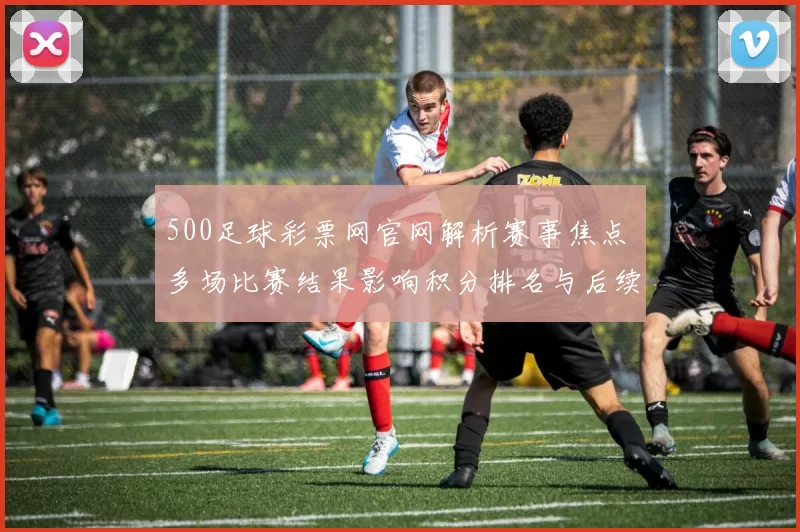 500足球彩票网官网解析赛事焦点 多场比赛结果影响积分排名与后续争夺