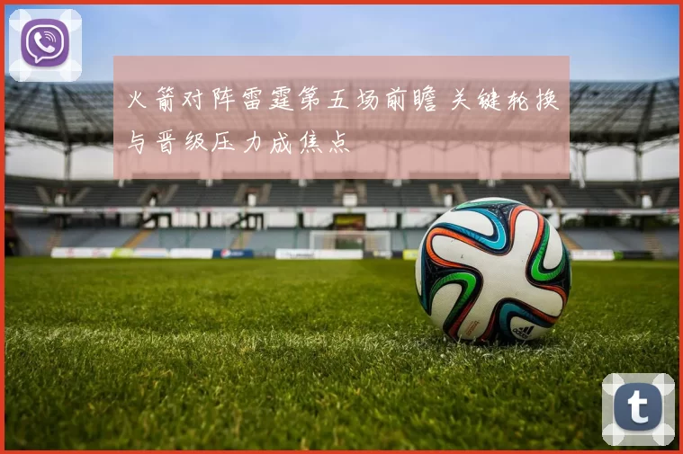 火箭对阵雷霆第五场前瞻 关键轮换与晋级压力成焦点