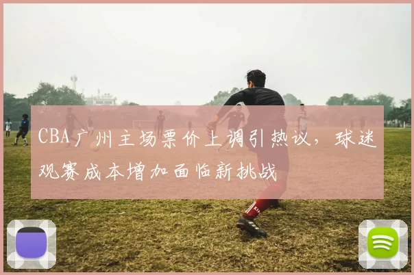 CBA广州主场票价上调引热议，球迷观赛成本增加面临新挑战