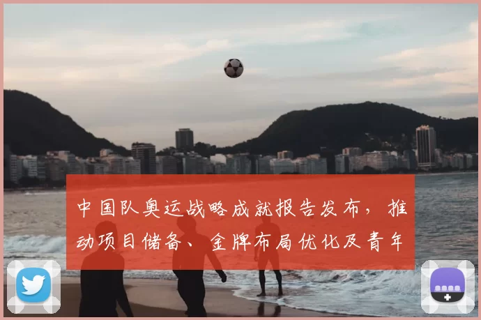 中国队奥运战略成就报告发布，推动项目储备、金牌布局优化及青年梯队建设