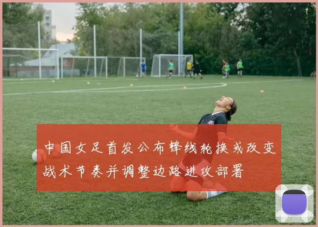 中国女足首发公布锋线轮换或改变战术节奏并调整边路进攻部署