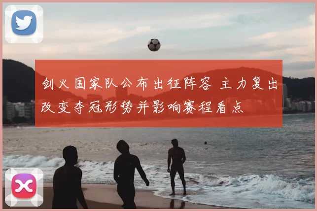 剑火国家队公布出征阵容 主力复出改变夺冠形势并影响赛程看点