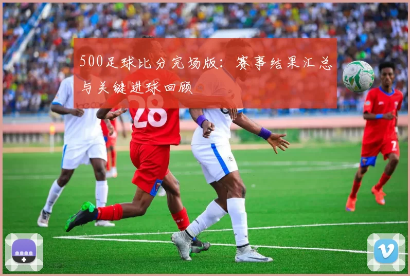 500足球比分完场版:赛事结果汇总与关键进球回顾
