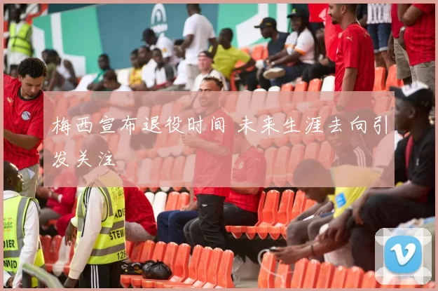 梅西宣布退役时间 未来生涯去向引发关注