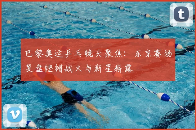 巴黎奥运乒乓镜头聚焦：东京赛场复盘铿锵战火与新星崭露