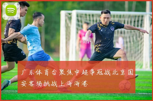 广东体育台聚焦中超争冠战北京国安客场挑战上海海港