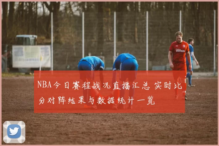 NBA今日赛程战况直播汇总 实时比分对阵结果与数据统计一览