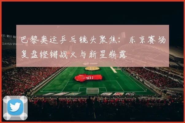 巴黎奥运乒乓镜头聚焦：东京赛场复盘铿锵战火与新星崭露