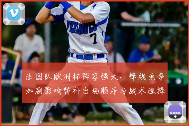 法国队欧洲杯阵容强大,锋线竞争加剧影响替补出场顺序与战术选择