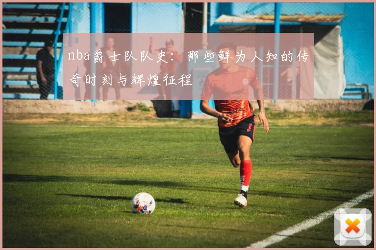 nba爵士队队史：那些鲜为人知的传奇时刻与辉煌征程