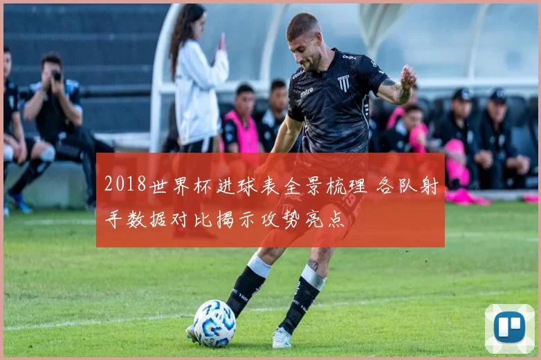 2018世界杯进球表全景梳理 各队射手数据对比揭示攻势亮点
