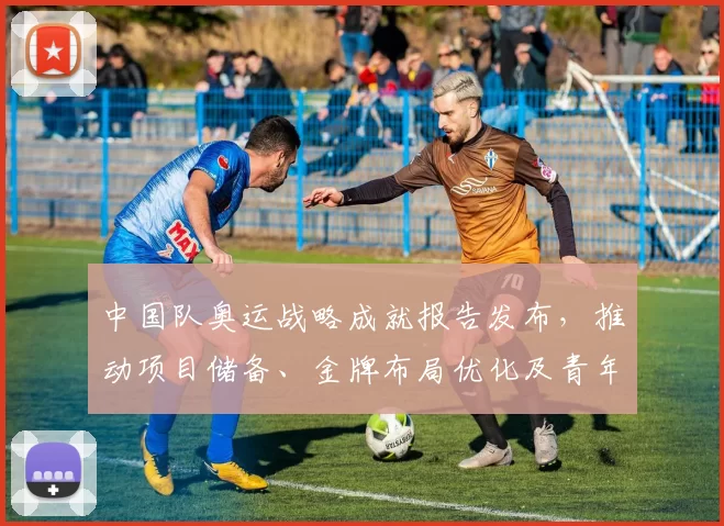 中国队奥运战略成就报告发布，推动项目储备、金牌布局优化及青年梯队建设