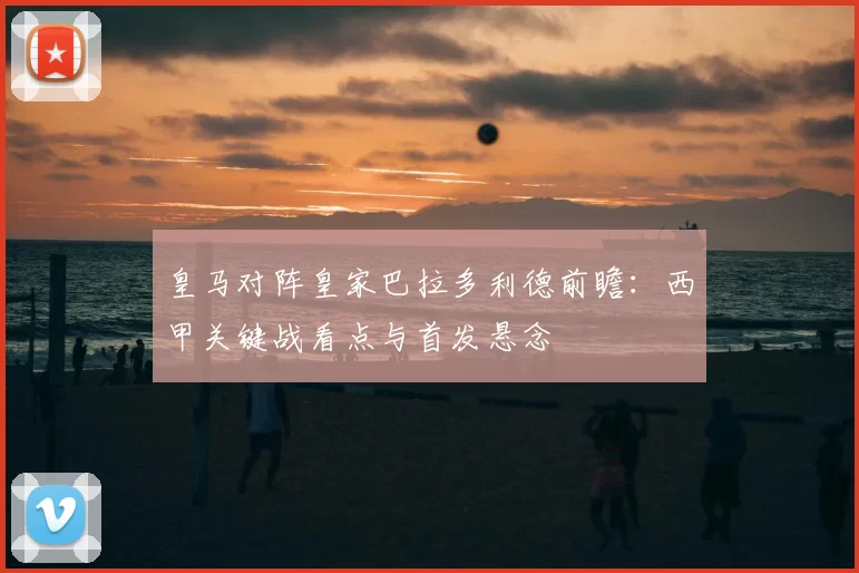 皇马对阵皇家巴拉多利德前瞻：西甲关键战看点与首发悬念