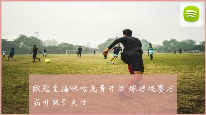 欧冠直播咪咕免费开放 球迷观赛方式升级引关注