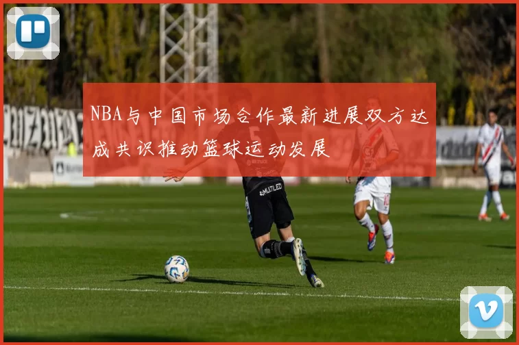 NBA与中国市场合作最新进展双方达成共识推动篮球运动发展