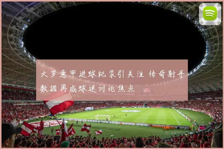 大罗意甲进球纪录引关注 传奇射手数据再成球迷讨论焦点