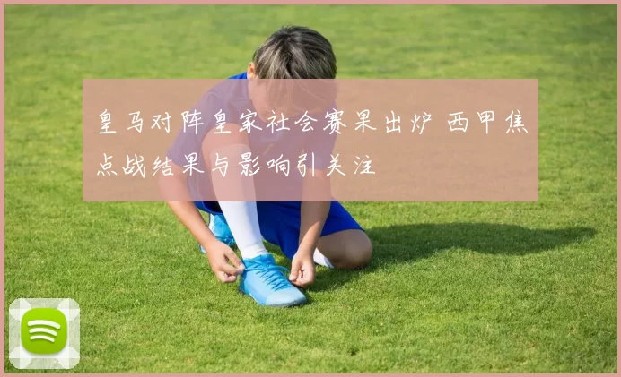 皇马对阵皇家社会赛果出炉 西甲焦点战结果与影响引关注