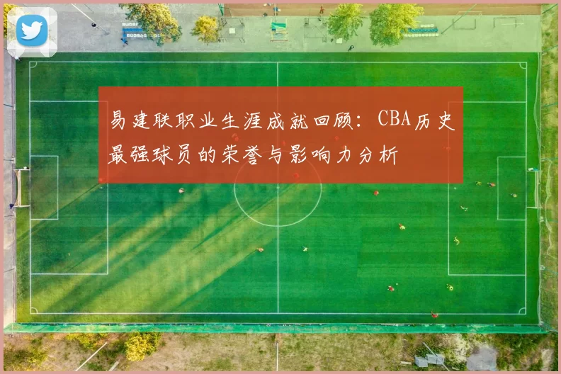 易建联职业生涯成就回顾：CBA历史最强球员的荣誉与影响力分析