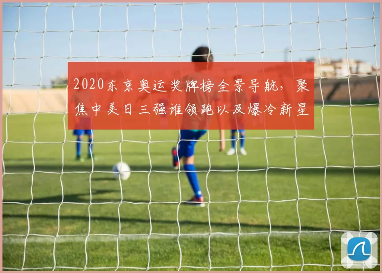 2020东京奥运奖牌榜全景导航，聚焦中美日三强谁领跑以及爆冷新星