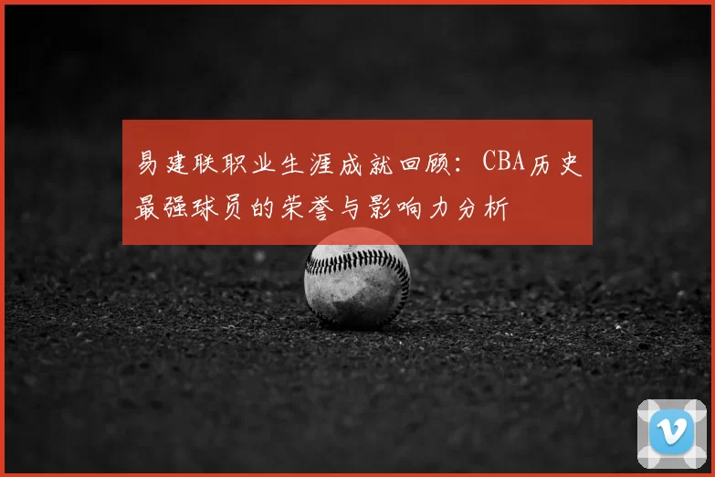 易建联职业生涯成就回顾：CBA历史最强球员的荣誉与影响力分析