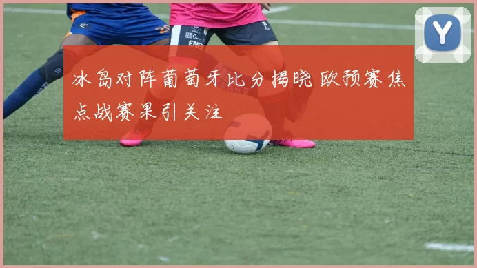 冰岛对阵葡萄牙比分揭晓 欧预赛焦点战赛果引关注