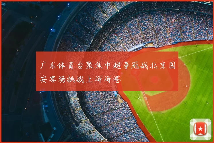 广东体育台聚焦中超争冠战北京国安客场挑战上海海港
