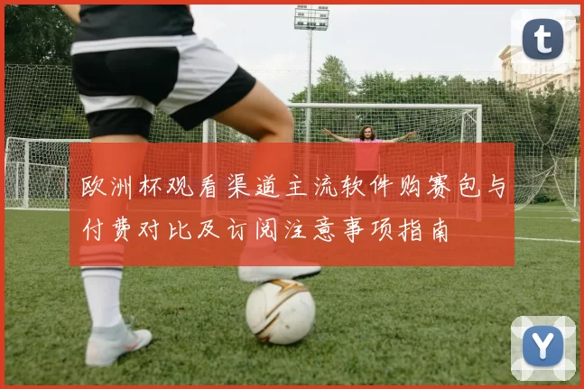 欧洲杯观看渠道主流软件购赛包与付费对比及订阅注意事项指南