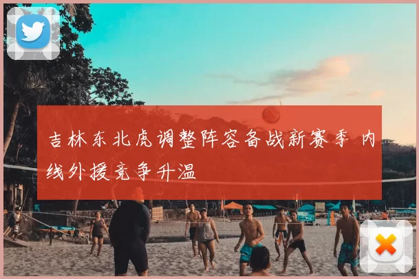 吉林东北虎调整阵容备战新赛季 内线外援竞争升温