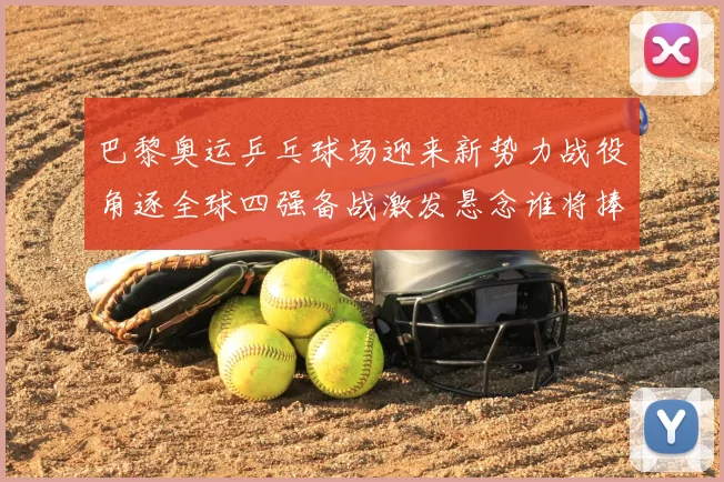 巴黎奥运乒乓球场迎来新势力战役角逐全球四强备战激发悬念谁将捧杯